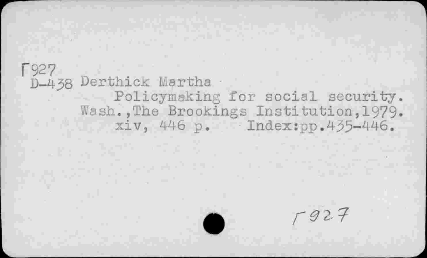 ﻿C927
D-4.J8
Derthick Martha
Policymaking for social security. Wash.,The Brookings Institution,1979» xiv, 446 p.	Indexspp.4>5-446.